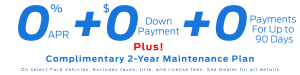 0% Limited-term APR financing + $0 Down Payment + 0 payments for up to 90 Days on select Ford Vehicles. Plus, get a Complimentary 2-Yr Maintenance Plan. Excludes taxes, title, and license fees. *See Dealer for all details*
